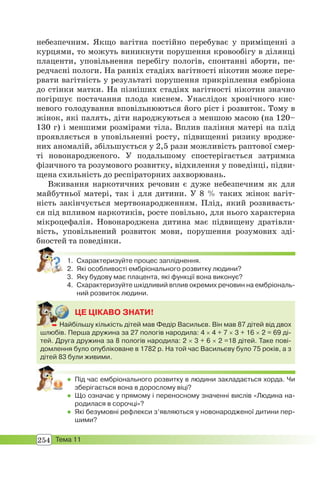 254 Тема 11
небезпечним. Якщо вагітна постійно перебуває у приміщенні з
курцями, то можуть виникнути порушення кровообігу в ділянці
плаценти, уповільнення перебігу пологів, спонтанні аборти, пе-
редчасні пологи. На ранніх стадіях вагітності нікотин може пере-
рвати вагітність у результаті порушення прикріплення ембріона
до стінки матки. На пізніших стадіях вагітності нікотин значно
погіршує постачання плода киснем. Унаслідок хронічного кис-
невого голодування вповільнюються його ріст і розвиток. Тому в
жінок, які палять, діти народжуються з меншою масою (на 120–
130 г) і меншими розмірами тіла. Вплив паління матері на плід
проявляється в уповільненні росту, підвищенні ризику вродже-
них аномалій, збільшується у 2,5 рази можливість раптової смер-
ті новонародженого. У подальшому спостерігається затримка
фізичного та розумового розвитку, відхилення у поведінці, підви-
щена схильність до респіраторних захворювань.
Вживання наркотичних речовин є дуже небезпечним як для
майбутньої матері, так і для дитини. У 8 % таких жінок вагіт-
ність закінчується мертвонародженням. Плід, який розвиваєть-
ся під впливом наркотиків, росте повільно, для нього характерна
мікроцефалія. Новонароджена дитина має підвищену дратівли-
вість, уповільнений розвиток мови, порушення розумових зді-
бностей та поведінки.
1. Схарактеризуйте процес запліднення.
2. Які особливості ембріонального розвитку людини?
3. Яку будову має плацента, які функції вона виконує?
4. Схарактеризуйте шкідливий вплив окремих речовин на ембріональ-
ний розвиток людини.
ЦЕ ЦІКАВО ЗНАТИ!
 Найбільшу кількість дітей мав Федір Васильєв. Він мав 87 дітей від двох
шлюбів. Перша дружина за 27 пологів народила: 4  4 + 7 3 + 16 2 = 69 ді-
тей. Друга дружина за 8 пологів народила: 2 3 + 6 2 =18 дітей. Таке пові-
домлення було опубліковане в 1782 р. На той час Васильєву було 75 років, а з
дітей 83 були живими.
 Най
 Під час ембріонального розвитку в людини закладається хорда. Чи
зберігається вона в дорослому віці?
 Що означає у прямому і переносному значенні вислів «Людина на-
родилася в сорочці»?
 Які безумовні рефлекси з’являються у новонародженої дитини пер-
шими?
 