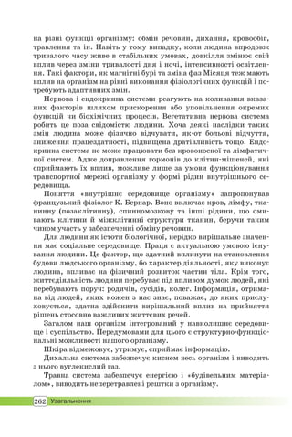 262 Узагальнення
на різні функції організму: обмін речовин, дихання, кровообіг,
травлення та ін. Навіть у тому випадку, коли людина впродовж
тривалого часу живе в стабільних умовах, довкілля змінює свій
вплив через зміни тривалості дня і ночі, інтенсивності освітлен-
ня. Такі фактори, як магнітні бурі та зміна фаз Місяця теж мають
вплив на організм на рівні виконання фізіологічних функцій і по-
требують адаптивних змін.
Нервова і ендокринна системи реагують на коливання вказа-
них факторів шляхом прискорення або уповільнення окремих
функцій чи біохімічних процесів. Вегетативна нервова система
робить це поза свідомістю людини. Хоча деякі наслідки таких
змін людина може фізично відчувати, як-от больові відчуття,
зниження працездатності, підвищена дратівливість тощо. Ендо-
кринна система не може працювати без кровоносної та лімфатич-
ної систем. Адже доправлення гормонів до клітин-мішеней, які
сприймають їх вплив, можливе лише за умови функціонування
транспортної мережі організму у формі рідин внутрішнього се-
редовища.
Поняття «внутрішнє середовище організму» запропонував
французький фізіолог К. Бернар. Воно включає кров, лімфу, тка-
нинну (позаклітинну), спинномозкову та інші рідини, що оми-
вають клітини й міжклітинні структури тканин, беручи таким
чином участь у забезпеченні обміну речовин.
Для людини як істоти біологічної, нерідко вирішальне значен-
ня має соціальне середовище. Праця є актуальною умовою існу-
вання людини. Це фактор, що здатний вплинути на становлення
будови людського організму, бо характер діяльності, яку виконує
людина, впливає на фізичний розвиток частин тіла. Крім того,
життєдіяльність людини перебуває під впливом думок людей, які
перебувають поруч: родичів, сусідів, колег. Інформація, отрима-
на від людей, яких кожен з нас знає, поважає, до яких прислу-
ховується, здатна здійснити вирішальний вплив на прийняття
рішень стосовно важливих життєвих речей.
Загалом наш організм інтегрований у навколишнє середови-
ще і суспільство. Передумовами для цього є структурно-функціо-
нальні можливості нашого організму.
Шкіра відмежовує, утримує, сприймає інформацію.
Дихальна система забезпечує киснем весь організм і виводить
з нього вуглекислий газ.
Травна система забезпечує енергією і «будівельним матеріа-
лом», виводить неперетравлені рештки з організму.
 