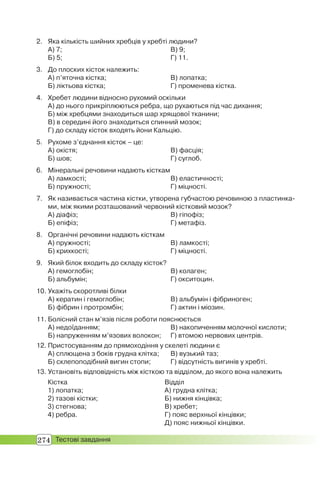 274 Тестові завдання
2. Яка кількість шийних хребців у хребті людини?
А) 7; В) 9;
Б) 5; Г) 11.
3. До плоских кісток належить:
А) п’яточна кістка; В) лопатка;
Б) ліктьова кістка; Г) променева кістка.
4. Хребет людини відносно рухомий оскільки
А) до нього прикріплюються ребра, що рухаються під час дихання;
Б) між хребцями знаходиться шар хрящової тканини;
В) в середині його знаходиться спинний мозок;
Г) до складу кісток входять йони Кальцію.
5. Рухоме з’єднання кісток – це:
А) окістя; В) фасція;
Б) шов; Г) суглоб.
6. Мінеральні речовини надають кісткам
А) ламкості; В) еластичності;
Б) пружності; Г) міцності.
7. Як називається частина кістки, утворена губчастою речовиною з пластинка-
ми, між якими розташований червоний кістковий мозок?
А) діафіз; В) гіпофіз;
Б) епіфіз; Г) метафіз.
8. Органічні речовини надають кісткам
А) пружності; В) ламкості;
Б) крихкості; Г) міцності.
9. Який білок входить до складу кісток?
А) гемоглобін; В) колаген;
Б) альбумін; Г) окситоцин.
10. Укажіть скоротливі білки
А) кератин і гемоглобін; В) альбумін і фібриноген;
Б) фібрин і протромбін; Г) актин і міозин.
11. Болісний стан м’язів після роботи пояснюється
А) недоїданням; В) накопиченням молочної кислоти;
Б) напруженням м’язових волокон; Г) втомою нервових центрів.
12. Пристосуванням до прямоходіння у скелеті людини є
А) сплющена з боків грудна клітка; В) вузький таз;
Б) склепоподібний вигин стопи; Г) відсутність вигинів у хребті.
13. Установіть відповідність між кісткою та відділом, до якого вона належить
Кістка
1) лопатка;
2) тазові кістки;
3) стегнова;
4) ребра.
Відділ
А) грудна клітка;
Б) нижня кінцівка;
В) хребет;
Г) пояс верхньої кінцівки;
Д) пояс нижньої кінцівки.
 