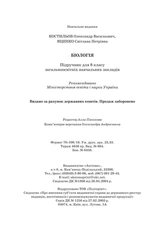 Навчальне видання
КОСТИЛЬОВ Олександр Васильович,
ЯЦЕНКО Світлана Петрівна
БІОЛОГІЯ
Підручник для 8 класу
загальноосвітніх навчальних закладів
Рекомендовано
Міністерством освіти і науки України
Видано за рахунок державних коштів. Продаж заборонено
Редактор Алла Панькова
Комп’ютерне верстання Олександра Андросовича
Формат 70100/16. Ум. друк. арк. 23,33.
Тираж 4656 пр. Вид. № 664.
Зам. № 6458.
Видавництво «Аксіома»,
а/с 8, м. Кам’янець-Подільський, 32300.
Тел./факс: (03849) 3-90-06, моб. (067) 381-29-43.
E-mail: aksiomaprint@ukr.net.
Свідоцтво ДК №1808 від 26.05.2004 р.
Віддруковано ТОВ «Поліпрінт».
Свідоцтво «Про внесення суб’єкта видавничої справи до державного реєстру
видавців, виготівників і розповсюджувачів видавничої продукції»
Серія ДК № 1250 від 27.02.2003 р.
04074, м. Київ, вул. Лугова, 1А
 