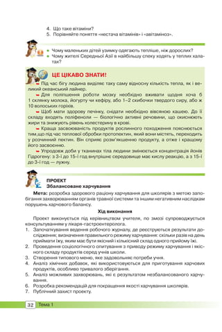 32 Тема 1
4. Що таке вітаміни?
5. Порівняйте поняття «нестача вітамінів» і «авітаміноз».
 Чому маленьких дітей узимку одягають тепліше, ніж дорослих?
 Чому жителі Середньої Азії в найбільшу спеку ходять у теплих хала-
тах?
ЦЕ ЦІКАВО ЗНАТИ!
 Під час бігу людина виділяє таку саму відносну кількість тепла, як і ве-
ликий океанський лайнер.
 Для поліпшення роботи мозку необхідно вживати щодня хоча б
1 склянку молока, йогурту чи кефіру, або 1–2 скибочки твердого сиру, або ж
10 волоських горіхів.
 Щоб мати здорову печінку, снідати необхідно вівсяною кашею. До її
складу входять поліфеноли — біологічно активні речовини, що окиснюють
жири та знижують рівень холестерину в крові.
 Краща засвоюваність продуктів рослинного походження пояснюється
тим,що під час теплової обробки протопектин, який вони містять, переходить
у розчинний пектин. Він сприяє розм’якшенню продукту, а отже і кращому
його засвоєнню.
 Упродовж доби у тканинах тіла людини змінюється концентрація йонів
Гідрогену: з 3-ї до 15-ї год внутрішнє середовище має кислу реакцію, а з 15-ї
до 3-ї год — лужну.
 Під
ПРОЕКТ
Збалансоване харчування
Мета: розробка здорового раціону харчування для школярів з метою запо-
бігання захворюванням органів травної системи та іншим негативним наслідкам
порушень харчового балансу.
Хід виконання
Проект виконується під керівництвом учителя, по змозі супроводжується
консультуванням у лікаря-гастроентеролога.
1. Започаткування ведення робочого журналу, де реєструються результати до-
слідження; визначення правильного режиму харчування: скільки разів на день
приймати їжу, яким має бути якісний і кількісний склад одного прийому їжі.
2. Проведення соціологічного опитування з приводу режиму харчування і якіс-
ного складу продуктів серед учнів школи.
3. Створення типового меню, яке задовольняє потреби учня.
4. Аналіз хімічних добавок, які використовуються для приготування харчових
продуктів, особливо тривалого зберігання.
5. Аналіз можливих захворювань, які є результатом незбалансованого харчу-
вання.
6. Розробка рекомендацій для покращення якості харчування школярів.
7. Публічний захист проекту.
 