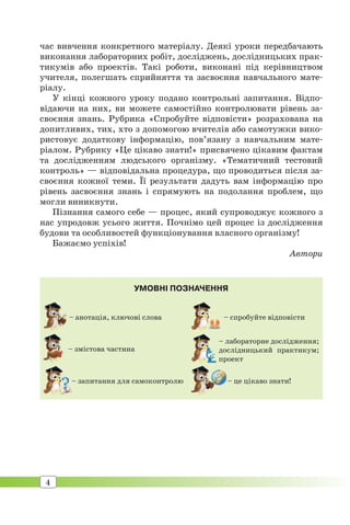 4
час вивчення конкретного матеріалу. Деякі уроки передбачають
виконання лабораторних робіт, досліджень, дослідницьких прак-
тикумів або проектів. Такі роботи, виконані під керівництвом
учителя, полегшать сприйняття та засвоєння навчального мате-
ріалу.
У кінці кожного уроку подано контрольні запитання. Відпо-
відаючи на них, ви можете самостійно контролювати рівень за-
своєння знань. Рубрика «Спробуйте відповісти» розрахована на
допитливих, тих, хто з допомогою вчителів або самотужки вико-
ристовує додаткову інформацію, пов’язану з навчальним мате-
ріалом. Рубрику «Це цікаво знати!» присвячено цікавим фактам
та дослідженням людського організму. «Тематичний тестовий
контроль» — відповідальна процедура, що проводиться після за-
своєння кожної теми. Її результати дадуть вам інформацію про
рівень засвоєння знань і спрямують на подолання проблем, що
могли виникнути.
Пізнання самого себе — процес, який супроводжує кожного з
нас упродовж усього життя. Почнімо цей процес із дослідження
будови та особливостей функціонування власного організму!
Бажаємо успіхів!
Автори
– анотація, ключові слова
УМОВНІ ПОЗНАЧЕННЯ
– змістова частина
– запитання для самоконтролю
– спробуйте відповісти
– лабораторне дослідження;
дослідницький практикум;
проект
– це цікаво знати!–
 