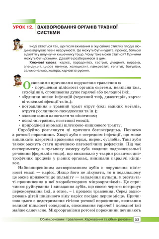 53Обмін речовин і травлення. Харчування та обмін речовин
УРОК 12. ЗАХВОРЮВАННЯ ОРГАНІВ ТРАВНОЇ
СИСТЕМИ
Іноді стається так, що після вживання в їжу свіжих стиглих плодів лю-
дина відчуває певні незручності. Це можуть бути нудота, пронос, больові
відчуття у шлунку чи кишечнику тощо. Чому таке може статися? Причини
можуть бути різними. Давайте розберемося із цим.
Ключові слова: карієс, пародонтоз, гастрит, дуоденіт, виразка,
апендицит, цироз печінки, холецистит, панкреатит, гепатит, ботулізм,
сальмонельоз, холера, харчові отруєння.
Основними причинами порушення травлення є:
• порушення цілісності органів системи, неякісна їжа,
сухоїдіння, споживання дуже гарячої або холодної їжі;
• збудники низки інфекцій (черевний тиф, дизентерія, харчо-
ві токсикоінфекції та ін.);
• потрапляння в травний тракт отрут (солі важких металів,
отрути рослинного походження та ін.);
• зловживання алкоголем та нікотином;
• психічні травми, негативні емоції;
• природжені аномалії шлунково-кишкового тракту.
Спробуймо розглянути ці причини безпосередньо. Почнемо
з ротової порожнини. Хворі зуби є осередком інфекції, що може
викликати алергічні враження серця, нирок, суглобів. Такі зуби
також можуть стати причиною патологічних рефлексів. Під час
експерименту в пульпову камеру зуба вводили подразнювальні
речовини (формалін тощо), що викликало у тварин розвиток дис-
трофічних процесів у різних органах, виникали паралічі кінці-
вок.
Найпоширенішим захворюванням зубів є порушення ціліс-
ності емалі — карієс. Якщо його не лікувати, то в подальшому
це може призвести до пульпіту — запалення пульпи, у результа-
ті проникнення в неї хвороботворних мікроорганізмів. Це спри-
чинює руйнування і випадання зубів, що своєю чергою погіршує
пережовування їжі, а отже, – і процеси травлення. Серед захво-
рювань дітей шкільного віку карієс посідає перше місце. Причи-
ною цього є недотримання гігієни ротової порожнини, вживання
великої кількості солодощів, споживання гарячої і холодної їжі
майже одночасно. Мікроорганізми ротової порожнини починають
 
