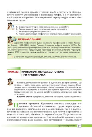 97Транспорт речовин
лімфатичні судини органів і тканин, що їх оточують та підпира-
ючого ефекту утворюваної в капілярах лімфи, а й у результаті
періодичних скорочень непосмугованої мускулатури самих лім-
фатичних судин.
1. Схарактеризуйте рух крові великим колом кровообігу.
2. Схарактеризуйте рух крові малим колом кровообігу.
3. Які чинники регулюють кровообіг?
4. Укажіть особливості лімфатичної системи та лімфообігу в організмі.
ЦЕ ЦІКАВО ЗНАТИ!
 Відкриття лімфатичних судин належить професорові з Павії Каспа-
ру Азеллі (1585–1626, Італія). Праця з їх описом вийшла в світ в 1622 р. До
цієї праці лімфатичні судини розглядалися як розгалуження нервів. Вивчення
лімфатичної системи продовжував професор з Монпельє Пекета (Франція),
який у 1667 р. описав грудну лімфатичну протоку, яку до цього вважали ве-
ною.
 В організмі людини нараховується близько 300 лімфатичних вузлів.
 Від
УРОК 22. КРОВОТЕЧІ. ПЕРША ДОПОМОГА
ПРИ КРОВОТЕЧАХ
Напевне, усі чули слово «донор». У суспільстві донорів шанують. Це
почесно — здати свою кров, щоб урятувати життя іншої людини. Втра-
ти крові можуть статися випадково, під час поранень, або внаслідок за-
хворювання. Спробуймо з’ясувати, які бувають кровотечі, як потрібно
поводитися при них, як можна запобігти фатальним втратам крові при
кровотечах.
Ключові слова: артеріальна, венозна, капілярна, носова кровотеча.
Причини кровотеч. Кровотеча виникає внаслідок по-
рушення цілісності кровоносних судин через травму,
під час поранень, пов’язаних як з механічними, так і з патоло-
гічними її змінами. Найнебезпечнішою для життя є кровотеча із
великих судин шиї, кінцівок, із черевної аорти. Розрізняють зо-
внішню та внутрішню кровотечу. При зовнішній кровотечі кров
виділяється через рану назовні, при внутрішній — виливається у
 