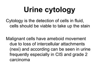 Urine cytology
Cytology is the detection of cells in fluid,
cells should be viable to take up the stain
Malignant cells have ameboid movement
due to loss of intercellular attachments
(nexi) and according can be seen in urine
frequently especially in CIS and grade 2
carcinoma
 