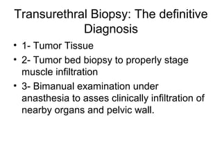 Transurethral Biopsy: The definitive
Diagnosis
• 1- Tumor Tissue
• 2- Tumor bed biopsy to properly stage
muscle infiltration
• 3- Bimanual examination under
anasthesia to asses clinically infiltration of
nearby organs and pelvic wall.
 