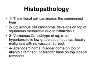 Histopathology
• 1- Transitional cell carcinoma: the commonest
type
• 2- Squamous cell carcinoma: develops on top of
squamous metaplasia due to bilharziasis
• 3- Verrucous Ca: subtype of sq. c. ca.,
hyperkerratotic low grade squamous ca., locally
malignant with no vascular spread.
• 4- Adenocarcinoma: bladder dome on top of
allantoic remnant, or bladder base on top cloacal
remnants.
 