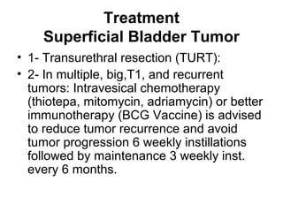 Treatment
Superficial Bladder Tumor
• 1- Transurethral resection (TURT):
• 2- In multiple, big,T1, and recurrent
tumors: Intravesical chemotherapy
(thiotepa, mitomycin, adriamycin) or better
immunotherapy (BCG Vaccine) is advised
to reduce tumor recurrence and avoid
tumor progression 6 weekly instillations
followed by maintenance 3 weekly inst.
every 6 months.
 