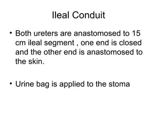 Ileal Conduit
• Both ureters are anastomosed to 15
cm ileal segment , one end is closed
and the other end is anastomosed to
the skin.
• Urine bag is applied to the stoma
 
