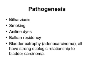 Pathogenesis
• Bilharziasis
• Smoking
• Aniline dyes
• Balkan residency
• Bladder extrophy (adenocarcinoma), all
have strong etiologic relationship to
bladder carcinoma.
 