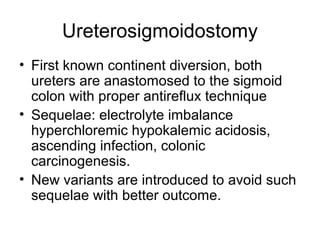 Ureterosigmoidostomy
• First known continent diversion, both
ureters are anastomosed to the sigmoid
colon with proper antireflux technique
• Sequelae: electrolyte imbalance
hyperchloremic hypokalemic acidosis,
ascending infection, colonic
carcinogenesis.
• New variants are introduced to avoid such
sequelae with better outcome.
 