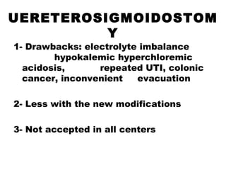 UERETEROSIGMOIDOSTOM
Y
1- Drawbacks: electrolyte imbalance
hypokalemic hyperchloremic
acidosis, repeated UTI, colonic
cancer, inconvenient evacuation
2- Less with the new modifications
3- Not accepted in all centers
 