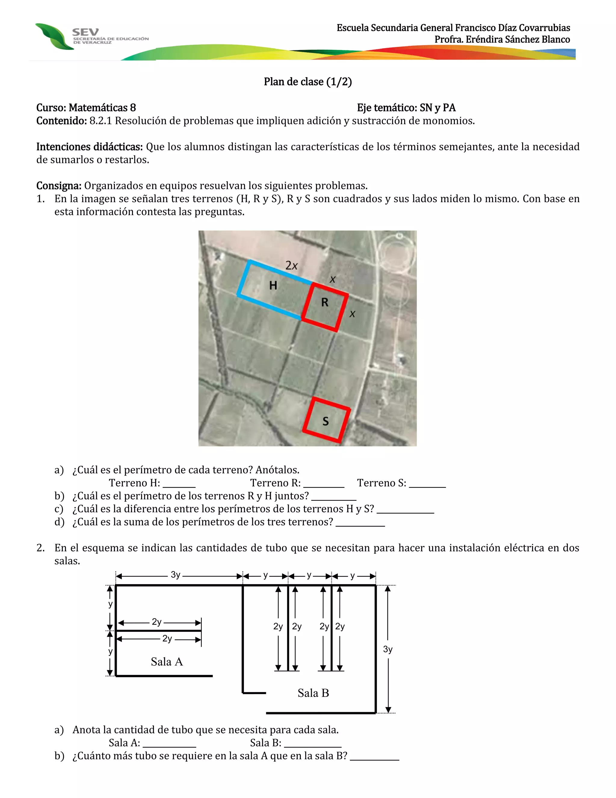 Escuela Secundaria General Francisco Díaz Covarrubias
                                                                                           Profra. Eréndira Sánchez Blanco



                                                Plan de clase (1/2)

Curso: Matemáticas 8                                              Eje temático: SN y PA
Contenido: 8.2.1 Resolución de problemas que impliquen adición y sustracción de monomios.

Intenciones didácticas: Que los alumnos distingan las características de los términos semejantes, ante la necesidad
de sumarlos o restarlos.

Consigna: Organizados en equipos resuelvan los siguientes problemas.
1. En la imagen se señalan tres terrenos (H, R y S), R y S son cuadrados y sus lados miden lo mismo. Con base en
   esta información contesta las preguntas.




   a) ¿Cuál es el perímetro de cada terreno? Anótalos.
              Terreno H: ________            Terreno R: __________ Terreno S: _________
   b) ¿Cuál es el perímetro de los terrenos R y H juntos? ___________
   c) ¿Cuál es la diferencia entre los perímetros de los terrenos H y S? ______________
   d) ¿Cuál es la suma de los perímetros de los tres terrenos? ____________

2. En el esquema se indican las cantidades de tubo que se necesitan para hacer una instalación eléctrica en dos
   salas.
                              3y                y             y           y


               y

                        2y
                                                    2y   2y       2y 2y
                             2y
               y                                                               3y
                        Sala A

                                                          Sala B


   a) Anota la cantidad de tubo que se necesita para cada sala.
             Sala A: _____________         Sala B: ______________
   b) ¿Cuánto más tubo se requiere en la sala A que en la sala B? ____________
 
