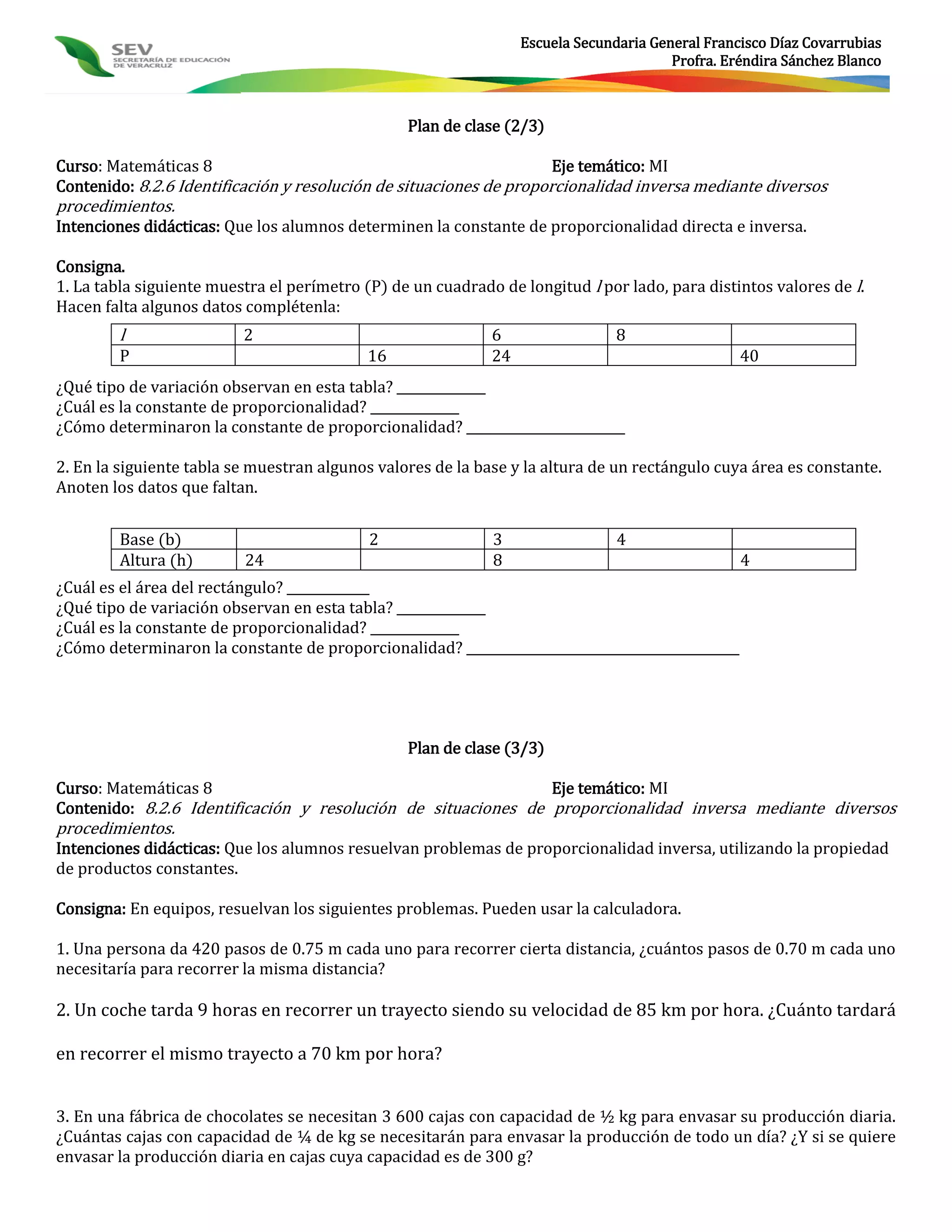 Escuela Secundaria General Francisco Díaz Covarrubias
                                                                                        Profra. Eréndira Sánchez Blanco



                                                 Plan de clase (2/3)

Curso: Matemáticas 8                                                 Eje temático: MI
Contenido: 8.2.6 Identificación y resolución de situaciones de proporcionalidad inversa mediante diversos
procedimientos.
Intenciones didácticas: Que los alumnos determinen la constante de proporcionalidad directa e inversa.

Consigna.
1. La tabla siguiente muestra el perímetro (P) de un cuadrado de longitud l por lado, para distintos valores de l.
Hacen falta algunos datos complétenla:
        l                 2                                  6                  8
        P                                  16                24                                    40
¿Qué tipo de variación observan en esta tabla? ______________
¿Cuál es la constante de proporcionalidad? ______________
¿Cómo determinaron la constante de proporcionalidad? _________________________

2. En la siguiente tabla se muestran algunos valores de la base y la altura de un rectángulo cuya área es constante.
Anoten los datos que faltan.


        Base (b)                            2                3                  4
        Altura (h)        24                                 8                                     4
¿Cuál es el área del rectángulo? _____________
¿Qué tipo de variación observan en esta tabla? ______________
¿Cuál es la constante de proporcionalidad? ______________
¿Cómo determinaron la constante de proporcionalidad? ___________________________________________




                                                 Plan de clase (3/3)

Curso: Matemáticas 8                                           Eje temático: MI
Contenido: 8.2.6 Identificación y resolución de situaciones de proporcionalidad inversa mediante diversos
procedimientos.
Intenciones didácticas: Que los alumnos resuelvan problemas de proporcionalidad inversa, utilizando la propiedad
de productos constantes.

Consigna: En equipos, resuelvan los siguientes problemas. Pueden usar la calculadora.

1. Una persona da 420 pasos de 0.75 m cada uno para recorrer cierta distancia, ¿cuántos pasos de 0.70 m cada uno
necesitaría para recorrer la misma distancia?

2. Un coche tarda 9 horas en recorrer un trayecto siendo su velocidad de 85 km por hora. ¿Cuánto tardará

en recorrer el mismo trayecto a 70 km por hora?


3. En una fábrica de chocolates se necesitan 3 600 cajas con capacidad de ½ kg para envasar su producción diaria.
¿Cuántas cajas con capacidad de ¼ de kg se necesitarán para envasar la producción de todo un día? ¿Y si se quiere
envasar la producción diaria en cajas cuya capacidad es de 300 g?
 