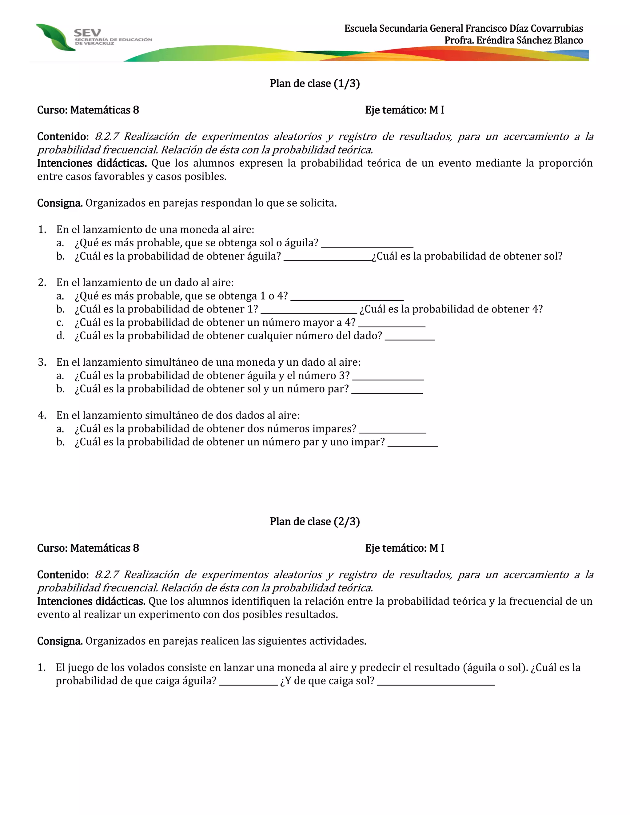 Escuela Secundaria General Francisco Díaz Covarrubias
                                                                                       Profra. Eréndira Sánchez Blanco



                                                 Plan de clase (1/3)

Curso: Matemáticas 8                                                   Eje temático: M I

Contenido: 8.2.7 Realización de experimentos aleatorios y registro de resultados, para un acercamiento a la
probabilidad frecuencial. Relación de ésta con la probabilidad teórica.
Intenciones didácticas. Que los alumnos expresen la probabilidad teórica de un evento mediante la proporción
entre casos favorables y casos posibles.

Consigna. Organizados en parejas respondan lo que se solicita.

1. En el lanzamiento de una moneda al aire:
   a. ¿Qué es más probable, que se obtenga sol o águila? ______________________
   b. ¿Cuál es la probabilidad de obtener águila? _____________________¿Cuál es la probabilidad de obtener sol?

2. En el lanzamiento de un dado al aire:
   a. ¿Qué es más probable, que se obtenga 1 o 4? ___________________________
   b. ¿Cuál es la probabilidad de obtener 1? _______________________ ¿Cuál es la probabilidad de obtener 4?
   c. ¿Cuál es la probabilidad de obtener un número mayor a 4? ________________
   d. ¿Cuál es la probabilidad de obtener cualquier número del dado? ____________

3. En el lanzamiento simultáneo de una moneda y un dado al aire:
   a. ¿Cuál es la probabilidad de obtener águila y el número 3? _________________
   b. ¿Cuál es la probabilidad de obtener sol y un número par? _________________

4. En el lanzamiento simultáneo de dos dados al aire:
   a. ¿Cuál es la probabilidad de obtener dos números impares? ________________
   b. ¿Cuál es la probabilidad de obtener un número par y uno impar? ____________




                                                 Plan de clase (2/3)

Curso: Matemáticas 8                                                   Eje temático: M I

Contenido: 8.2.7 Realización de experimentos aleatorios y registro de resultados, para un acercamiento a la
probabilidad frecuencial. Relación de ésta con la probabilidad teórica.
Intenciones didácticas. Que los alumnos identifiquen la relación entre la probabilidad teórica y la frecuencial de un
evento al realizar un experimento con dos posibles resultados.

Consigna. Organizados en parejas realicen las siguientes actividades.

1. El juego de los volados consiste en lanzar una moneda al aire y predecir el resultado (águila o sol). ¿Cuál es la
   probabilidad de que caiga águila? ______________ ¿Y de que caiga sol? ____________________________
 
