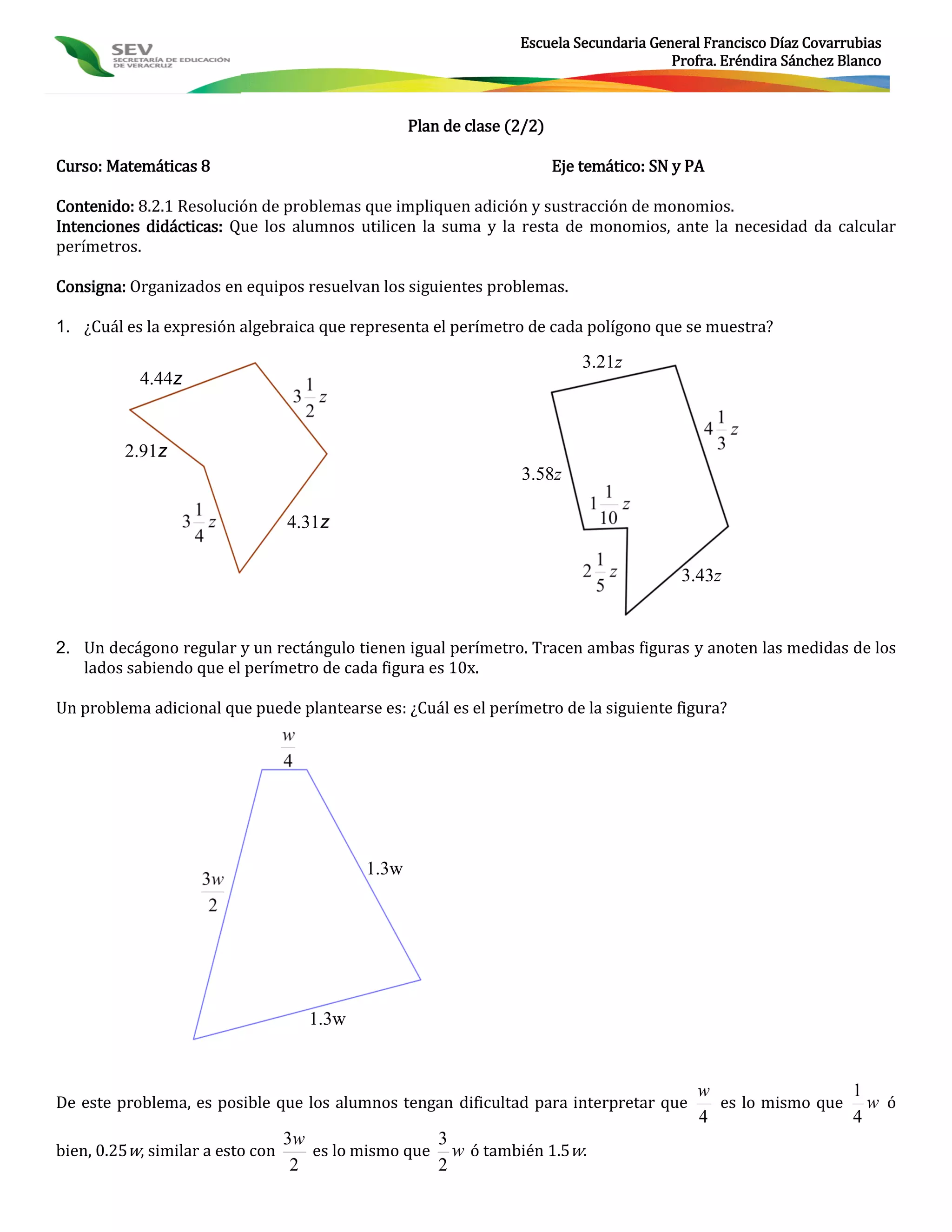 Escuela Secundaria General Francisco Díaz Covarrubias
                                                                                        Profra. Eréndira Sánchez Blanco



                                                   Plan de clase (2/2)

Curso: Matemáticas 8                                                     Eje temático: SN y PA

Contenido: 8.2.1 Resolución de problemas que impliquen adición y sustracción de monomios.
Intenciones didácticas: Que los alumnos utilicen la suma y la resta de monomios, ante la necesidad da calcular
perímetros.

Consigna: Organizados en equipos resuelvan los siguientes problemas.

1. ¿Cuál es la expresión algebraica que representa el perímetro de cada polígono que se muestra?

                                                                             3.21z
           4.44z


         2.91z
                                                                  3.58z

                                  4.31z

                                                                                          3.43z


2. Un decágono regular y un rectángulo tienen igual perímetro. Tracen ambas figuras y anoten las medidas de los
   lados sabiendo que el perímetro de cada figura es 10x.

Un problema adicional que puede plantearse es: ¿Cuál es el perímetro de la siguiente figura?




                                            1.3w




                                     1.3w


                                                                                             w                1
De este problema, es posible que los alumnos tengan dificultad para interpretar que            es lo mismo que w ó
                                                                                             4                4
                                  3w                3
bien, 0.25w, similar a esto con      es lo mismo que w ó también 1.5w.
                                   2                2
 