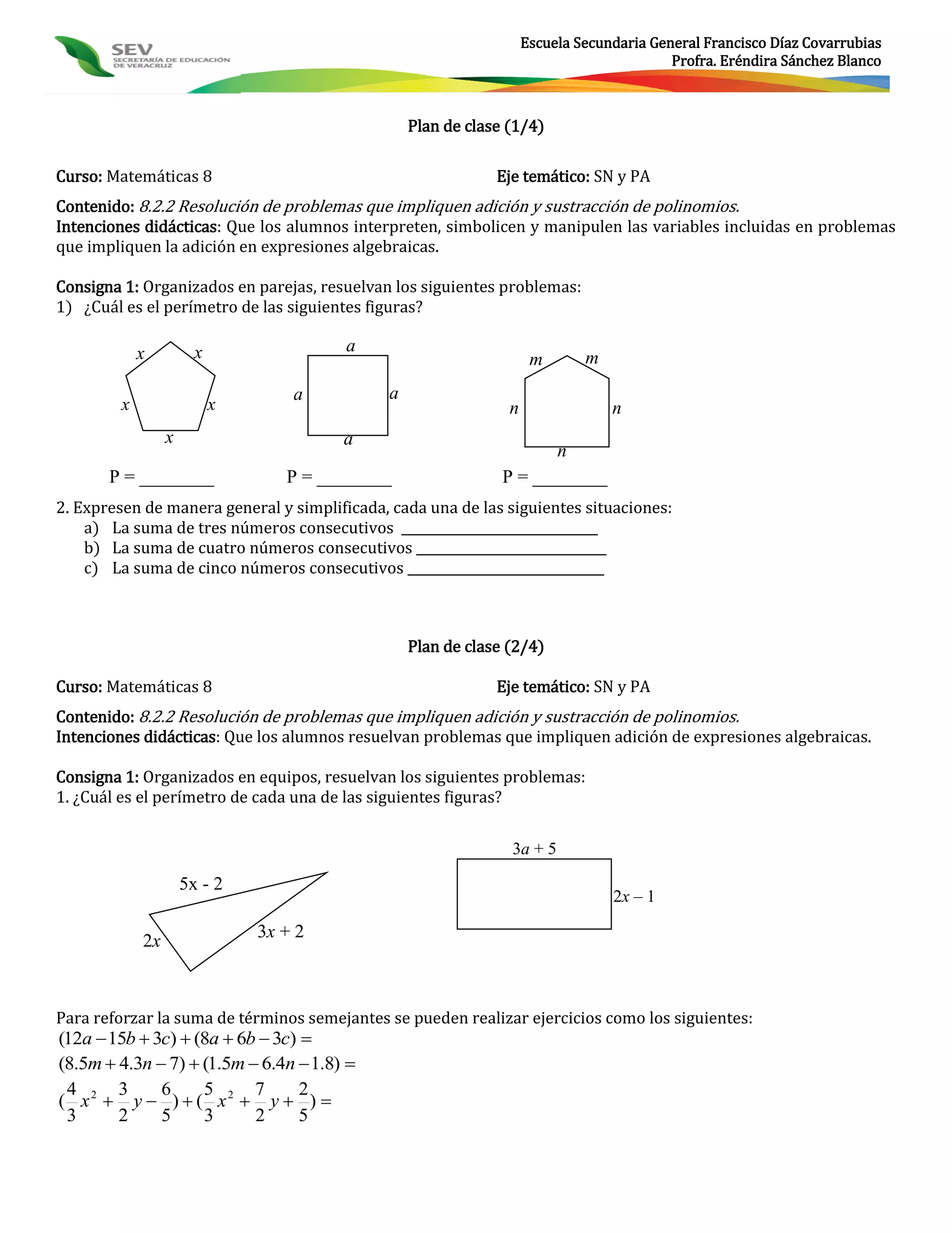 Escuela Secundaria General Francisco Díaz Covarrubias
                                                                                          Profra. Eréndira Sánchez Blanco



                                                  Plan de clase (1/4)

Curso: Matemáticas 8                                          Eje temático: SN y PA
Contenido: 8.2.2 Resolución de problemas que impliquen adición y sustracción de polinomios.
Intenciones didácticas: Que los alumnos interpreten, simbolicen y manipulen las variables incluidas en problemas
que impliquen la adición en expresiones algebraicas.

Consigna 1: Organizados en parejas, resuelvan los siguientes problemas:
1) ¿Cuál es el perímetro de las siguientes figuras?

             x          x                a
                                                                     m       m
                                    a         a
         x                  x                                   n                n
                  x                      a
                                                                      n
       P = ________                P = ________                P = ________
2. Expresen de manera general y simplificada, cada una de las siguientes situaciones:
    a) La suma de tres números consecutivos _______________________________
    b) La suma de cuatro números consecutivos ______________________________
    c) La suma de cinco números consecutivos _______________________________



                                                  Plan de clase (2/4)

Curso: Matemáticas 8                                          Eje temático: SN y PA
Contenido: 8.2.2 Resolución de problemas que impliquen adición y sustracción de polinomios.
Intenciones didácticas: Que los alumnos resuelvan problemas que impliquen adición de expresiones algebraicas.

Consigna 1: Organizados en equipos, resuelvan los siguientes problemas:
1. ¿Cuál es el perímetro de cada una de las siguientes figuras?


                                                                3a + 5

                      5x - 2
                                                                                 2x – 1

                                3x + 2
             2x



Para reforzar la suma de términos semejantes se pueden realizar ejercicios como los siguientes:
(12a  15b  3c)  (8a  6b  3c) 
(8.5m  4.3n  7)  (1.5m  6.4n  1.8) 
 4      3     6     5      7      2
( x2  y  )  ( x2  y  ) 
 3      2     5     3      2      5
 