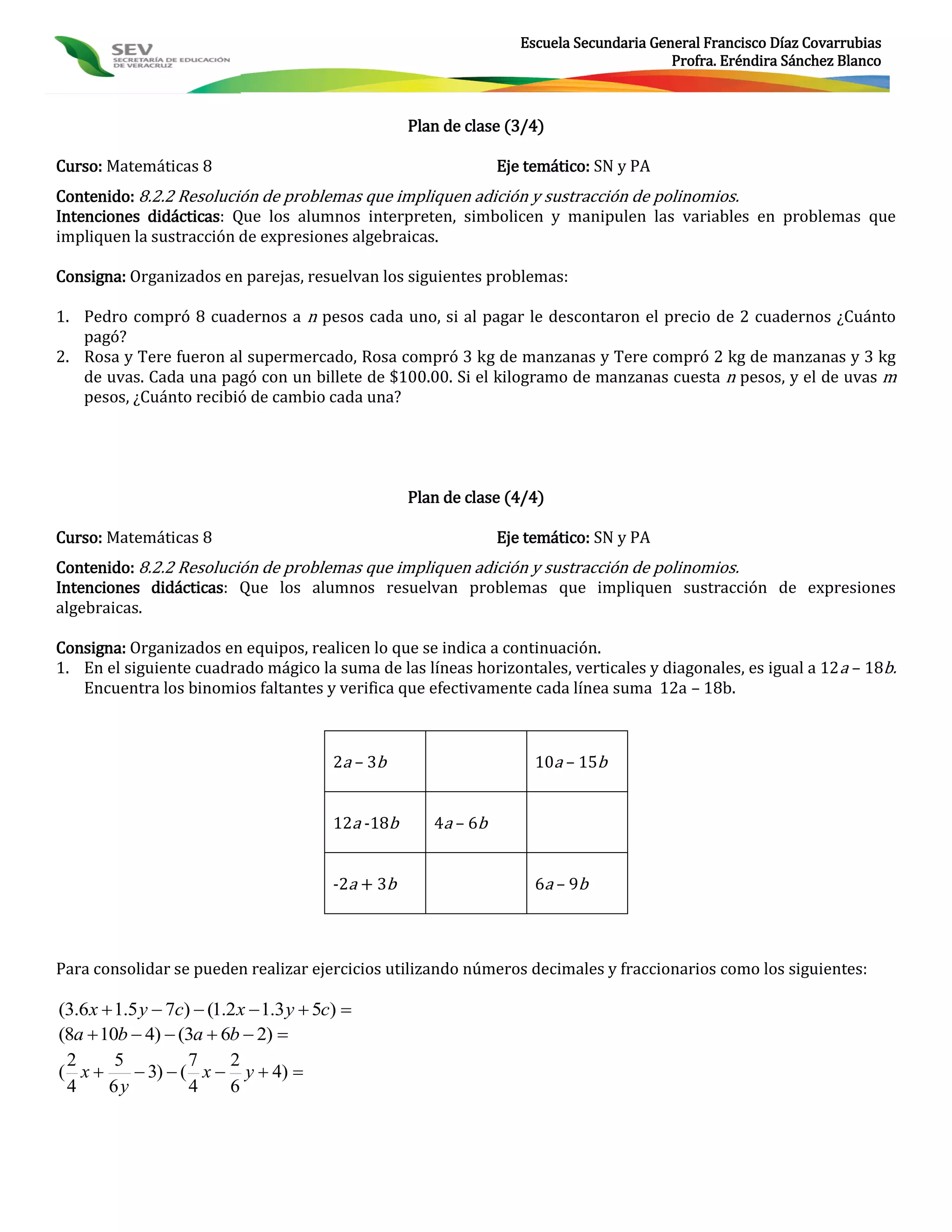 Escuela Secundaria General Francisco Díaz Covarrubias
                                                                                           Profra. Eréndira Sánchez Blanco



                                                     Plan de clase (3/4)

Curso: Matemáticas 8                                              Eje temático: SN y PA
Contenido: 8.2.2 Resolución de problemas que impliquen adición y sustracción de polinomios.
Intenciones didácticas: Que los alumnos interpreten, simbolicen y manipulen las variables en problemas que
impliquen la sustracción de expresiones algebraicas.

Consigna: Organizados en parejas, resuelvan los siguientes problemas:

1. Pedro compró 8 cuadernos a n pesos cada uno, si al pagar le descontaron el precio de 2 cuadernos ¿Cuánto
   pagó?
2. Rosa y Tere fueron al supermercado, Rosa compró 3 kg de manzanas y Tere compró 2 kg de manzanas y 3 kg
   de uvas. Cada una pagó con un billete de $100.00. Si el kilogramo de manzanas cuesta n pesos, y el de uvas m
   pesos, ¿Cuánto recibió de cambio cada una?




                                                     Plan de clase (4/4)

Curso: Matemáticas 8                                              Eje temático: SN y PA
Contenido: 8.2.2 Resolución de problemas que impliquen adición y sustracción de polinomios.
Intenciones didácticas: Que los alumnos resuelvan problemas que impliquen sustracción de expresiones
algebraicas.

Consigna: Organizados en equipos, realicen lo que se indica a continuación.
1. En el siguiente cuadrado mágico la suma de las líneas horizontales, verticales y diagonales, es igual a 12 a – 18b.
   Encuentra los binomios faltantes y verifica que efectivamente cada línea suma 12a – 18b.



                                          2a – 3b                      10a – 15b


                                          12a -18b      4a – 6b


                                          -2a + 3b                     6a – 9b



Para consolidar se pueden realizar ejercicios utilizando números decimales y fraccionarios como los siguientes:

(3.6 x  1.5 y  7c)  (1.2 x  1.3 y  5c) 
(8a  10b  4)  (3a  6b  2) 
 2       5          7     2
( x         3)  ( x  y  4) 
 4      6y          4     6
 