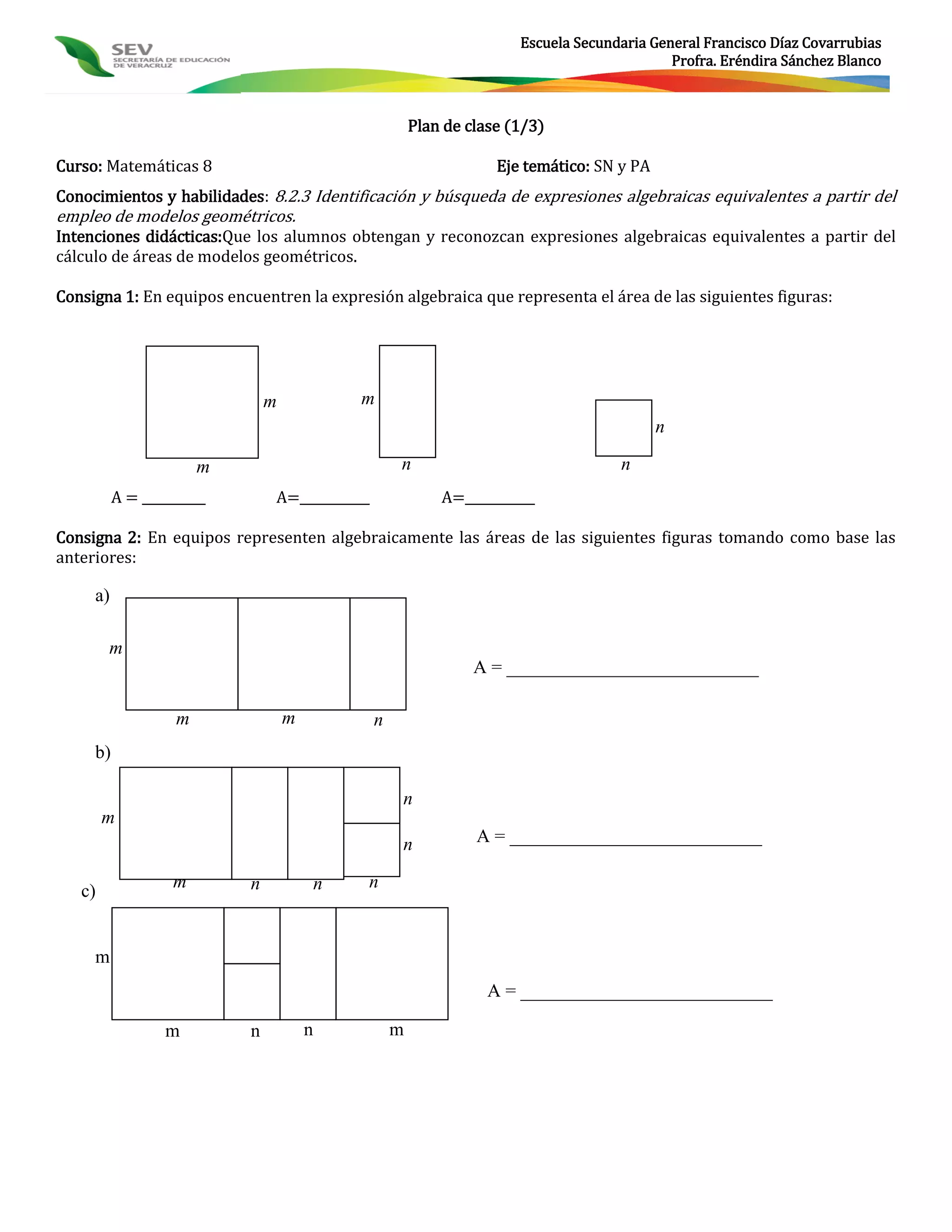 Escuela Secundaria General Francisco Díaz Covarrubias
                                                                                            Profra. Eréndira Sánchez Blanco



                                                       Plan de clase (1/3)

Curso: Matemáticas 8                                               Eje temático: SN y PA
Conocimientos y habilidades: 8.2.3 Identificación y búsqueda de expresiones algebraicas equivalentes a partir del
empleo de modelos geométricos.
Intenciones didácticas:Que los alumnos obtengan y reconozcan expresiones algebraicas equivalentes a partir del
cálculo de áreas de modelos geométricos.

Consigna 1: En equipos encuentren la expresión algebraica que representa el área de las siguientes figuras:




                               m            m
                                                                                           n

                       m                           n                                n
          A = __________       A=___________               A=___________

Consigna 2: En equipos representen algebraicamente las áreas de las siguientes figuras tomando como base las
anteriores:

     a)

        m
                                                                A = ___________________________

                   m               m           n
     b)

                                                   n
        m
                                                   n            A = ___________________________

                   m       n            n   n
   c)


     m
                                                                  A = ___________________________

                  m        n           n           m
 