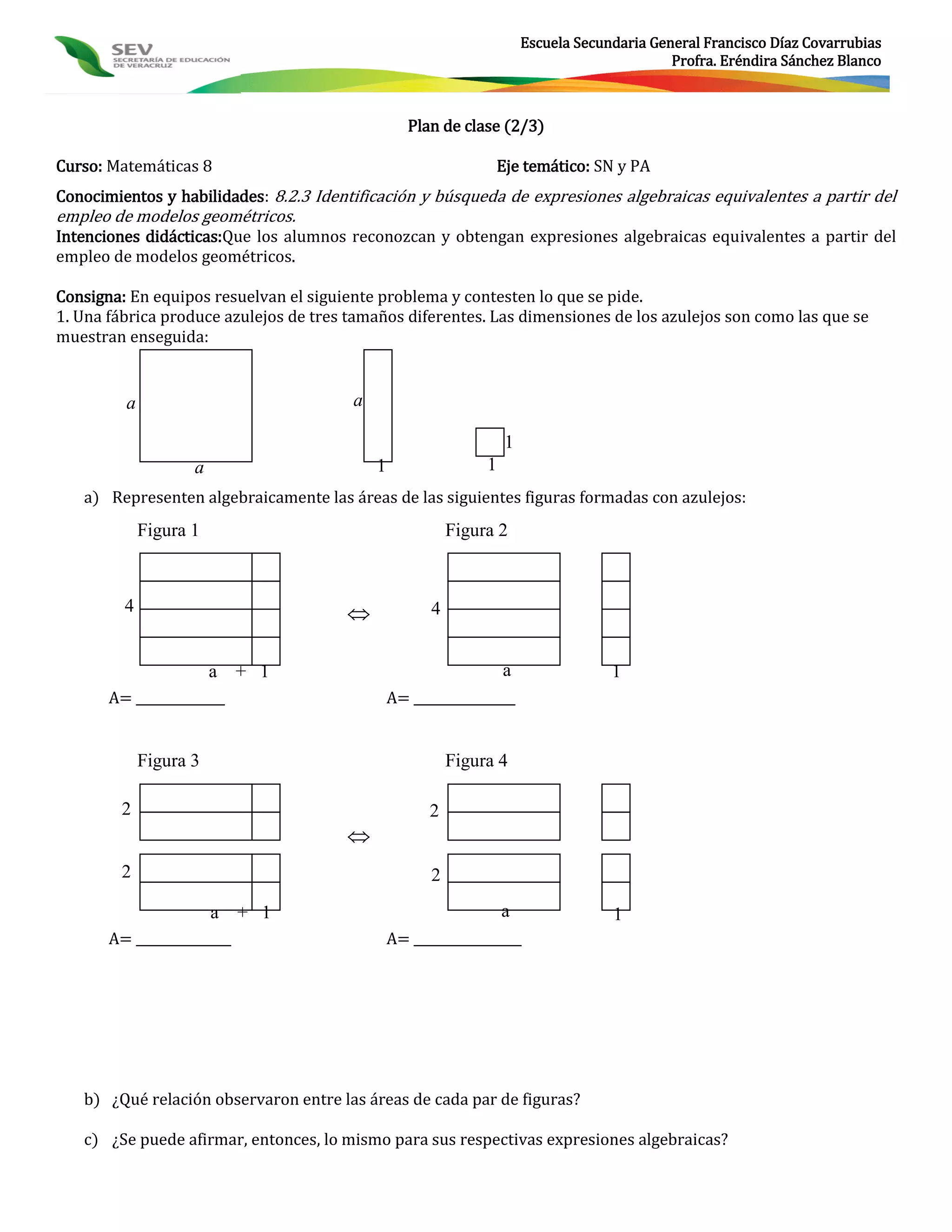Escuela Secundaria General Francisco Díaz Covarrubias
                                                                                             Profra. Eréndira Sánchez Blanco



                                                   Plan de clase (2/3)

Curso: Matemáticas 8                                            Eje temático: SN y PA
Conocimientos y habilidades: 8.2.3 Identificación y búsqueda de expresiones algebraicas equivalentes a partir del
empleo de modelos geométricos.
Intenciones didácticas:Que los alumnos reconozcan y obtengan expresiones algebraicas equivalentes a partir del
empleo de modelos geométricos.

Consigna: En equipos resuelvan el siguiente problema y contesten lo que se pide.
1. Una fábrica produce azulejos de tres tamaños diferentes. Las dimensiones de los azulejos son como las que se
muestran enseguida:


         a                              a

                                                                   1
                    a                       1                  1
   a) Representen algebraicamente las áreas de las siguientes figuras formadas con azulejos:
             Figura 1                                     Figura 2



         4                                           4


                        a + 1                                      a                1
       A= ______________                        A= ________________


             Figura 3                                     Figura 4

        2                                             2
                                       
        2                                             2

                        a + 1                                      a                1
       A= _______________                       A= _________________




   b) ¿Qué relación observaron entre las áreas de cada par de figuras?

   c) ¿Se puede afirmar, entonces, lo mismo para sus respectivas expresiones algebraicas?
 