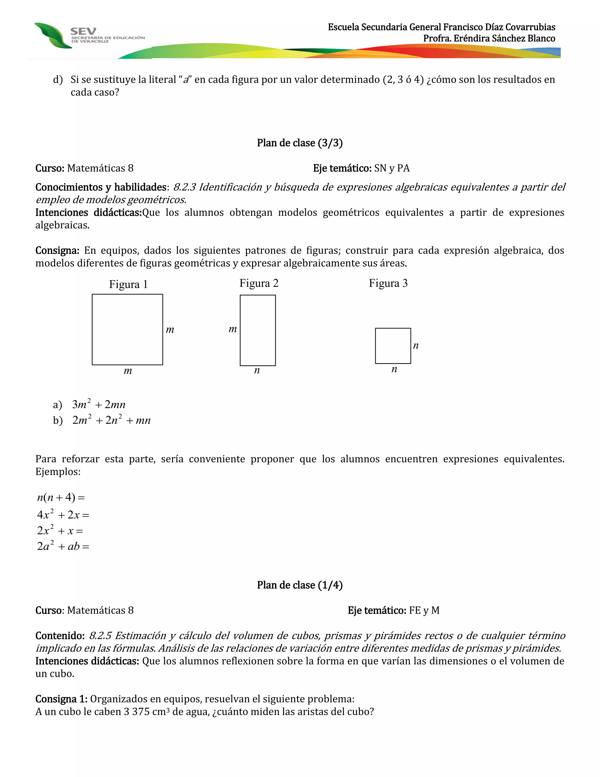 Escuela Secundaria General Francisco Díaz Covarrubias
                                                                                      Profra. Eréndira Sánchez Blanco



   d) Si se sustituye la literal “a” en cada figura por un valor determinado (2, 3 ó 4) ¿cómo son los resultados en
      cada caso?



                                                 Plan de clase (3/3)

Curso: Matemáticas 8                                         Eje temático: SN y PA
Conocimientos y habilidades: 8.2.3 Identificación y búsqueda de expresiones algebraicas equivalentes a partir del
empleo de modelos geométricos.
Intenciones didácticas:Que los alumnos obtengan modelos geométricos equivalentes a partir de expresiones
algebraicas.

Consigna: En equipos, dados los siguientes patrones de figuras; construir para cada expresión algebraica, dos
modelos diferentes de figuras geométricas y expresar algebraicamente sus áreas.
                Figura 1                      Figura 2                     Figura 3


                            m             m
                                                                                      n

                   m                            n                               n


   a) 3m 2  2mn
   b) 2m 2  2n 2  mn


Para reforzar esta parte, sería conveniente proponer que los alumnos encuentren expresiones equivalentes.
Ejemplos:

n(n  4) 
4x 2  2x 
2x 2  x 
2a 2  ab 


                                                 Plan de clase (1/4)

Curso: Matemáticas 8                                                   Eje temático: FE y M

Contenido: 8.2.5 Estimación y cálculo del volumen de cubos, prismas y pirámides rectos o de cualquier término
implicado en las fórmulas. Análisis de las relaciones de variación entre diferentes medidas de prismas y pirámides.
Intenciones didácticas: Que los alumnos reflexionen sobre la forma en que varían las dimensiones o el volumen de
un cubo.

Consigna 1: Organizados en equipos, resuelvan el siguiente problema:
A un cubo le caben 3 375 cm3 de agua, ¿cuánto miden las aristas del cubo?
 