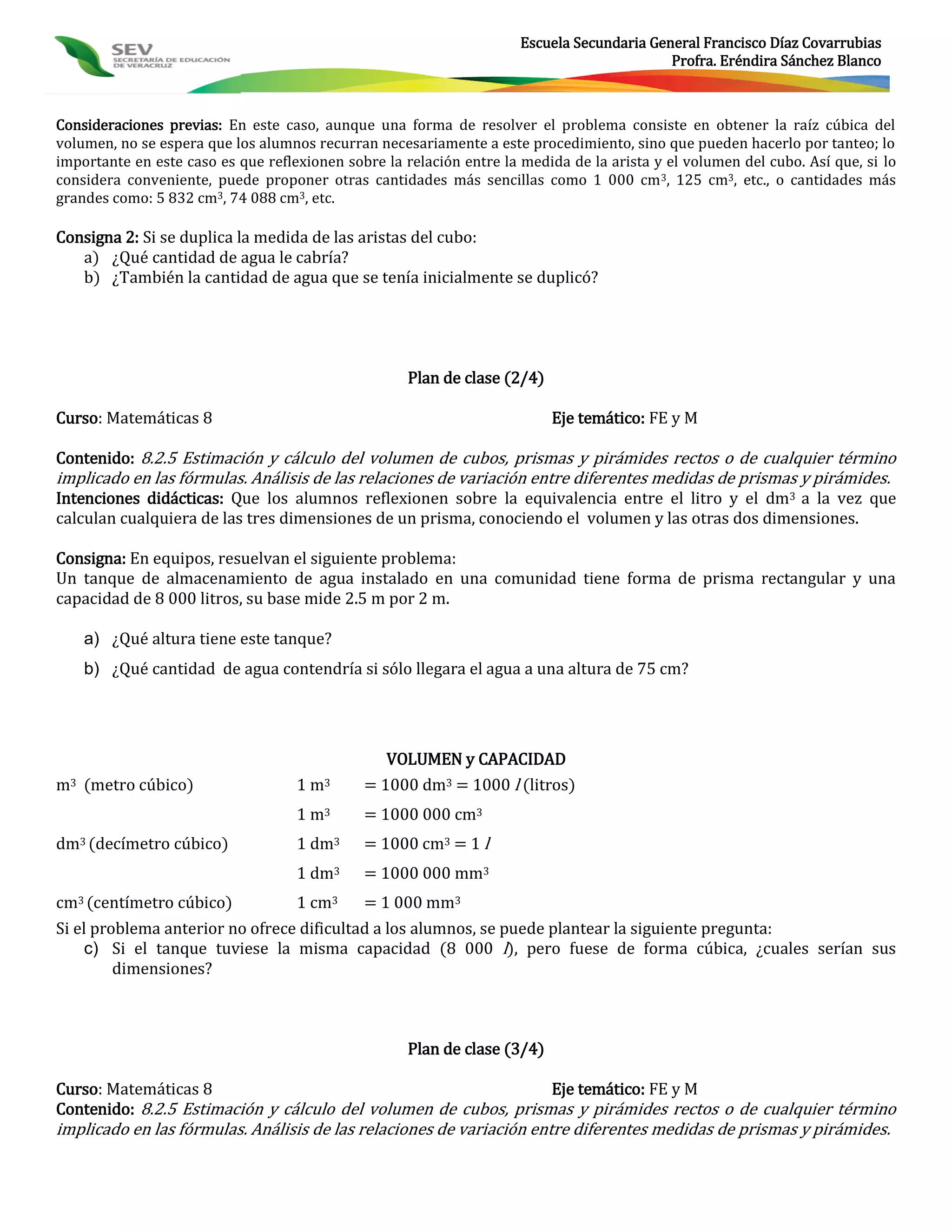 Escuela Secundaria General Francisco Díaz Covarrubias
                                                                                            Profra. Eréndira Sánchez Blanco



Consideraciones previas: En este caso, aunque una forma de resolver el problema consiste en obtener la raíz cúbica del
volumen, no se espera que los alumnos recurran necesariamente a este procedimiento, sino que pueden hacerlo por tanteo; lo
importante en este caso es que reflexionen sobre la relación entre la medida de la arista y el volumen del cubo. Así que, si lo
considera conveniente, puede proponer otras cantidades más sencillas como 1 000 cm 3, 125 cm3, etc., o cantidades más
grandes como: 5 832 cm3, 74 088 cm3, etc.

Consigna 2: Si se duplica la medida de las aristas del cubo:
   a) ¿Qué cantidad de agua le cabría?
   b) ¿También la cantidad de agua que se tenía inicialmente se duplicó?




                                                     Plan de clase (2/4)

Curso: Matemáticas 8                                                       Eje temático: FE y M

Contenido: 8.2.5 Estimación y cálculo del volumen de cubos, prismas y pirámides rectos o de cualquier término
implicado en las fórmulas. Análisis de las relaciones de variación entre diferentes medidas de prismas y pirámides.
Intenciones didácticas: Que los alumnos reflexionen sobre la equivalencia entre el litro y el dm3 a la vez que
calculan cualquiera de las tres dimensiones de un prisma, conociendo el volumen y las otras dos dimensiones.

Consigna: En equipos, resuelvan el siguiente problema:
Un tanque de almacenamiento de agua instalado en una comunidad tiene forma de prisma rectangular y una
capacidad de 8 000 litros, su base mide 2.5 m por 2 m.

    a) ¿Qué altura tiene este tanque?
    b) ¿Qué cantidad de agua contendría si sólo llegara el agua a una altura de 75 cm?




                                                 VOLUMEN y CAPACIDAD
m3 (metro cúbico)                   1 m3      = 1000 dm3 = 1000 l (litros)
                                    1 m3      = 1000 000 cm3
dm3 (decímetro cúbico)              1 dm3     = 1000 cm3 = 1 l
                                    1 dm3     = 1000 000 mm3
cm3 (centímetro cúbico)             1 cm3     = 1 000 mm3
Si el problema anterior no ofrece dificultad a los alumnos, se puede plantear la siguiente pregunta:
     c) Si el tanque tuviese la misma capacidad (8 000 l), pero fuese de forma cúbica, ¿cuales serían sus
         dimensiones?



                                                     Plan de clase (3/4)

Curso: Matemáticas 8                                             Eje temático: FE y M
Contenido: 8.2.5 Estimación y cálculo del volumen de cubos, prismas y pirámides rectos o de cualquier término
implicado en las fórmulas. Análisis de las relaciones de variación entre diferentes medidas de prismas y pirámides.
 