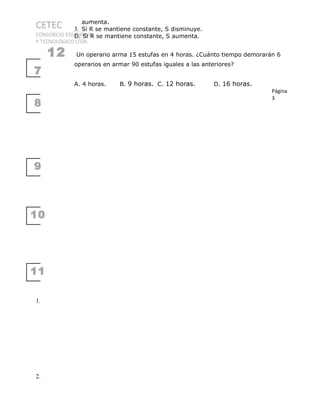 CETEC
CONSORCIO EDUCATIVO
Y TECNOLÓGICO LTDA.
7
8
9
10
11
1.
2.
aumenta.
3. Si R se mantiene constante, S disminuye.
D. Si R se mantiene constante, S aumenta.
12 Un operario arma 15 estufas en 4 horas. ¿Cuánto tiempo demorarán 6
operarios en armar 90 estufas iguales a las anteriores?
A. 4 horas. B. 9 horas. C. 12 horas. D. 16 horas.
Página
3
 