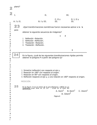2
2
¿
C
o
n
c
u
á
l
e
s
d
e
l
a
s
s
i
g
u
i
e
n
t
e
s
fi
g
u
r
a
s
s
e
p
u
e
d
e
t
e
s
e
l
a
r
e
l
plano?
I. II. III.
A. I y II. B. I y III.
C. II y
III.
D. I, II y
III.
23 ¿Qué transformaciones isométricas fueron necesarias aplicar a la L
para
obtener la siguiente secuencia de imágenes?
1 2
1. Reflexión –Rotación.
2. Reflexión –Reflexión.
3. Traslación –Rotación.
4. Traslación –Reflexión.
3
24 En la figura, ¿cuál de las siguientes transformaciones rígidas permite
obtener el polígono P a partir del polígono Q?
1. Simetría (reflexión) con respecto al eje y.
2. Rotación en 180° con respecto al origen.
3. Rotación en 90° con respecto al origen.
4. Reflexión respecto al eje y, y una rotación en 180° respecto al origen.
MEDICIÓN
25 En la figura: O es el centro de la circunferencia y ABCD es un
rectángulo cuya área es 32 cm
2
. ¿Cuál es el área del
semicírculo?
A. 4πcm
2
B. 8πcm
2
C. 16πcm2
D. 32πcm
2
Página 6
 