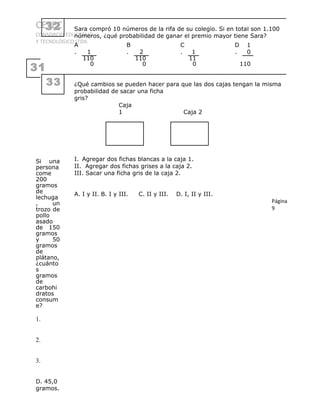 CETEC
CONSORCIO EDUCATIVO
Y TECNOLÓGICO LTDA.
31
Si una
persona
come
200
gramos
de
lechuga
, un
trozo de
pollo
asado
de 150
gramos
y 50
gramos
de
plátano,
¿cuánto
s
gramos
de
carbohi
dratos
consum
e?
1.
2.
3.
D. 45,0
gramos.
32 Sara compró 10 números de la rifa de su colegio. Si en total son 1.100
números, ¿qué probabilidad de ganar el premio mayor tiene Sara?
A
. 1
B
. 2
C
. 1
D
.
1
0
110
0
110
0
11
0 110
33 ¿Qué cambios se pueden hacer para que las dos cajas tengan la misma
probabilidad de sacar una ficha
gris?
Caja
1 Caja 2
I. Agregar dos fichas blancas a la caja 1.
II. Agregar dos fichas grises a la caja 2.
III. Sacar una ficha gris de la caja 2.
A. I y II. B. I y III. C. II y III. D. I, II y III.
Página
9
 