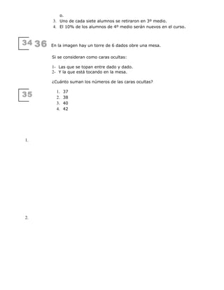 34
35
1.
2.
o.
3. Uno de cada siete alumnos se retiraron en 3º medio.
4. El 10% de los alumnos de 4º medio serán nuevos en el curso.
36 En la imagen hay un torre de 6 dados obre una mesa.
Si se consideran como caras ocultas:
1- Las que se topan entre dado y dado.
2- Y la que está tocando en la mesa.
¿Cuánto suman los números de las caras ocultas?
1. 37
2. 38
3. 40
4. 42
 