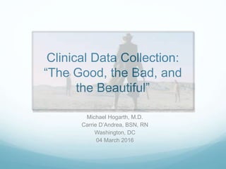 Clinical Data Collection:
“The Good, the Bad, and
the Beautiful”
Michael Hogarth, M.D.
Carrie D’Andrea, BSN, RN
Washington, DC
04 March 2016
 