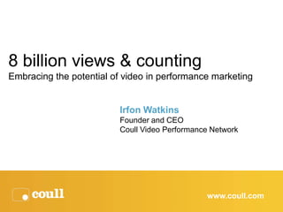 8 billion views & counting
Embracing the potential of video in performance marketing


                         Irfon Watkins
                         Founder and CEO
                         Coull Video Performance Network




                                               www.coull.com
 