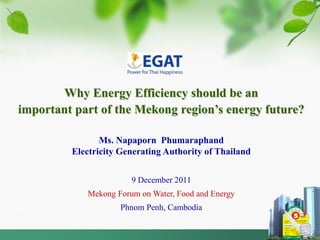 Why Energy Efficiency should be an
important part of the Mekong region’s energy future?

                Ms. Napaporn Phumaraphand
         Electricity Generating Authority of Thailand


                       9 December 2011
            Mekong Forum on Water, Food and Energy
                    Phnom Penh, Cambodia
 
