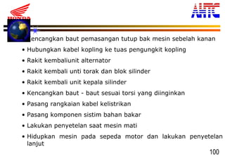 100
• Kencangkan baut pemasangan tutup bak mesin sebelah kanan
• Hubungkan kabel kopling ke tuas pengungkit kopling
• Rakit kembaliunit alternator
• Rakit kembali unti torak dan blok silinder
• Rakit kembali unit kepala silinder
• Kencangkan baut - baut sesuai torsi yang diinginkan
• Pasang rangkaian kabel kelistrikan
• Pasang komponen sistim bahan bakar
• Lakukan penyetelan saat mesin mati
• Hidupkan mesin pada sepeda motor dan lakukan penyetelan
lanjut
 