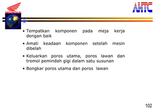 102
• Tempatkan komponen pada meja kerja
dengan baik
• Amati keadaan komponen setelah mesin
dibelah
• Keluarkan poros utama, poros lawan dan
tromol pemindah gigi dalam satu susunan
• Bongkar poros utama dan poros lawan
 