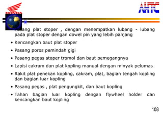 108
• Pasang plat stoper , dengan menempatkan lubang - lubang
pada plat stoper dengan dowel pin yang lebih panjang
• Kencangkan baut plat stoper
• Pasang poros pemindah gigi
• Pasang pegas stoper tromol dan baut pemegangnya
• Lapisi cakram dan plat kopling manual dengan minyak pelumas
• Rakit plat penekan kopling, cakram, plat, bagian tengah kopling
dan bagian luar kopling
• Pasang pegas , plat pengungkit, dan baut kopling
• Tahan bagian luar kopling dengan flywheel holder dan
kencangkan baut kopling
 