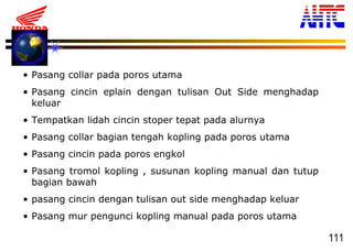 111
• Pasang collar pada poros utama
• Pasang cincin eplain dengan tulisan Out Side menghadap
keluar
• Tempatkan lidah cincin stoper tepat pada alurnya
• Pasang collar bagian tengah kopling pada poros utama
• Pasang cincin pada poros engkol
• Pasang tromol kopling , susunan kopling manual dan tutup
bagian bawah
• pasang cincin dengan tulisan out side menghadap keluar
• Pasang mur pengunci kopling manual pada poros utama
 