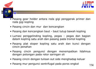 114
• Pasang gear holder antara roda gigi penggerak primer dan
roda gigi kopling
• Pasang cincin dan mur dan kencangkan
• Pasang dan kencangkan baut - baut tutup bawah kopling
• Lumasi penggelinding kopling, pegas - pegas dan bagian
dalam kopling satu arah dan pasang pada tromol kopling
• Pasang plat stoper kopling satu arah dan kunci dengan
cincin penahan
• Pasang cincin pengunci dengan menempatkan lidahnya
dengan potongan pada rotor saringan oli
• Pasang cincin dengan tulisan out side menghadap keluar
• Pasang mur pengunci sentrifugal pada poros engkol
 