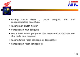 115
• Pasang cincin datar , cincin pengunci dan mur
penguncikopling sentrifugal
• Pasang alat clutch holder
• Kencangkan mur pengunci
• Tekuk lidah cincin pengunci dan tekan masuk kedalam dari
alur pada mur pengunci
• Pasang tutup rotor saringan oli dan gasket
• Kencangkan rotor saringan oli
 