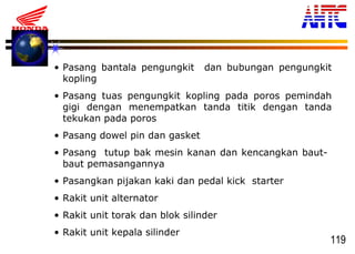 119
• Pasang bantala pengungkit dan bubungan pengungkit
kopling
• Pasang tuas pengungkit kopling pada poros pemindah
gigi dengan menempatkan tanda titik dengan tanda
tekukan pada poros
• Pasang dowel pin dan gasket
• Pasang tutup bak mesin kanan dan kencangkan baut-
baut pemasangannya
• Pasangkan pijakan kaki dan pedal kick starter
• Rakit unit alternator
• Rakit unit torak dan blok silinder
• Rakit unit kepala silinder
 