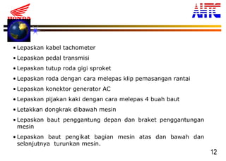 12
• Lepaskan kabel tachometer
• Lepaskan pedal transmisi
• Lepaskan tutup roda gigi sproket
• Lepaskan roda dengan cara melepas klip pemasangan rantai
• Lepaskan konektor generator AC
• Lepaskan pijakan kaki dengan cara melepas 4 buah baut
• Letakkan dongkrak dibawah mesin
• Lepaskan baut penggantung depan dan braket penggantungan
mesin
• Lepaskan baut pengikat bagian mesin atas dan bawah dan
selanjutnya turunkan mesin.
 