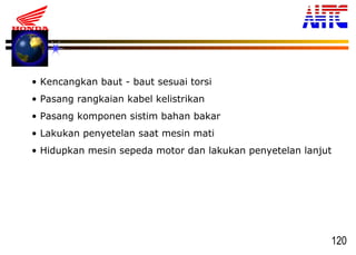120
• Kencangkan baut - baut sesuai torsi
• Pasang rangkaian kabel kelistrikan
• Pasang komponen sistim bahan bakar
• Lakukan penyetelan saat mesin mati
• Hidupkan mesin sepeda motor dan lakukan penyetelan lanjut
 