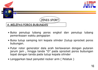 16
JENIS SPORT
A. MELEPAS POROS BUBUNGAN
• Buka penutup lubang poros engkol dan penutup lubang
pemeriksaan waktu pengapian
• Buka tutup samping kiri kepala silinder (tutup sprocket poros
bubungan.
• Putar rotor generator dala arah berlawanan dengan putaran
jarum jam , hingga tanda “O” pada sprocket poros bubungan
tepat dengan tanda pada tutup kepala silinder
• Longgarkan baut penyetel rocker arm ( Pelatuk )
 