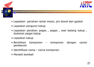 21
• Lepaskan penahan rantai mesin, pin dowel dan gasket
• Lepaskan pengunci katup
• Lepaskan penahan pegas , pegas , seal batang katup ,
dudukan pegas katup
• Lepaskan katup
• Bersihkan komponen - komponen dengan cairan
pembersih
• Identifikasi nama - nama komponen
• Merakit kembali
 