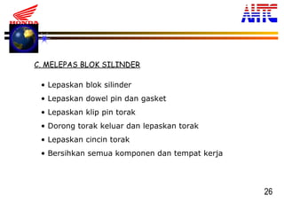 26
C. MELEPAS BLOK SILINDER
• Lepaskan blok silinder
• Lepaskan dowel pin dan gasket
• Lepaskan klip pin torak
• Dorong torak keluar dan lepaskan torak
• Lepaskan cincin torak
• Bersihkan semua komponen dan tempat kerja
 