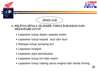 29
JENIS CUB
A. MELEPAS KEPALA SILINDER, POROS BUBUNGAN DAN
MEKANISME KATUP
• Lepaskan tutup depan sepeda motor
• Lepaskan tutup kepala busi dan busi
• Melepas tutup samping kiri
• Lepaskan knalpot
• Lepaskan pipa pemasukan
• Lepaskan tutup kiri bak mesin
• Lepaskan tutup lubang poros engkol dan tanda timing
 