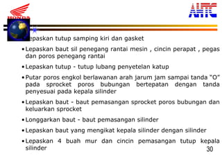 30
•Lepaskan tutup samping kiri dan gasket
•Lepaskan baut sil penegang rantai mesin , cincin perapat , pegas
dan poros penegang rantai
•Lepaskan tutup - tutup lubang penyetelan katup
•Putar poros engkol berlawanan arah jarum jam sampai tanda “O”
pada sprocket poros bubungan bertepatan dengan tanda
penyesuai pada kepala silinder
•Lepaskan baut - baut pemasangan sprocket poros bubungan dan
keluarkan sprocket
•Longgarkan baut - baut pemasangan silinder
•Lepaskan baut yang mengikat kepala silinder dengan silinder
•Lepaskan 4 buah mur dan cincin pemasangan tutup kepala
silinder
 