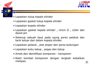 31
• Lepaskan tutup kepala silinder
• Lepaskan gasket tutup kepala silinder
• Lepaskan kepala silinder
• Lepaskan gasket kepala silinder , cincin O , collar dan
dowel pin
• Sekerup sebuah baut pada ujung poros pelatuk dan
tarik keluar dari dalam kepala silinder
• Lepaskan pelatuk , plat stoper dan poros bubungan
• Lepaskan kuku katup , pegas dan katup
• Amati dan identifikasi komponen - komponen
• Rakit kembali komponen dengan langkah kebalikan
melepas.
 