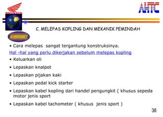 38
• Cara melepas sangat tergantung konstruksinya.
Hal -hal yang perlu dikerjakan sebelum melepas kopling
• Keluarkan oli
• Lepaskan knalpot
• Lepaskan pijakan kaki
• Lepaskan pedal kick starter
• Lepaskan kabel kopling dari handel pengungkit ( khusus sepeda
motor jenis sport
• Lepaskan kabel tachometer ( khusus jenis sport )
C. MELEPAS KOPLING DAN MEKANIK PEMINDAH
A.SPORT
 