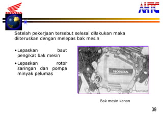 39
Setelah pekerjaan tersebut selesai dilakukan maka
diiteruskan dengan melepas bak mesin
Bak mesin kanan
•Lepaskan baut
pengikat bak mesin
•Lepaskan rotor
saringan dan pompa
minyak pelumas
 
